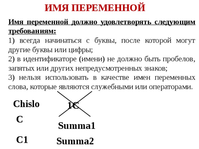 ИМЯ ПЕРЕМЕННОЙ Имя переменной должно удовлетворять следующим требованиям: 1) всегда начинаться с буквы, после которой могут другие буквы или цифры; 2) в идентификаторе (имени) не должно быть пробелов, запятых или других непредусмотренных знаков; 3) нельзя использовать в качестве имен переменных слова, которые являются служебными или операторами. Chislo 1C C Summa1 C1 Summa2