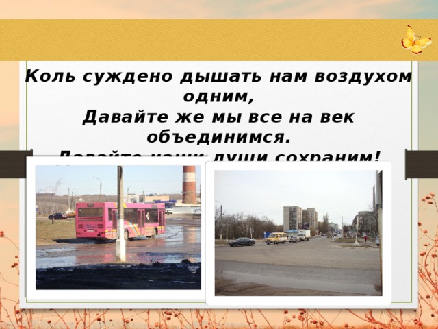 Коль суждено дышать нам воздухом одним, Давайте же мы все на век объединимся. Давайте наши души сохраним! Тогда мы на Земле и сами сохранимся.  Н. Старшинов 