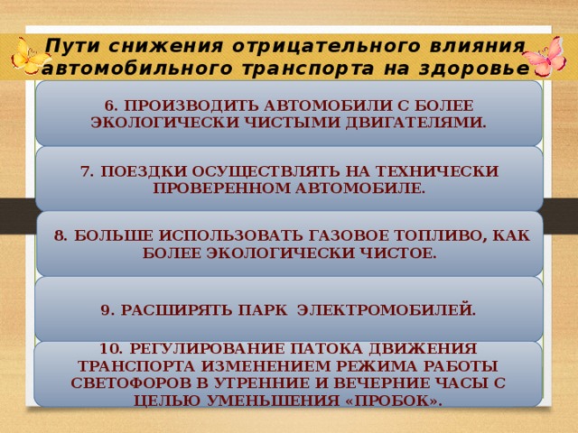 Пути снижения отрицательного влияния автомобильного транспорта на здоровье жителей г. Железногорска 6. Производить автомобили с более экологически чистыми двигателями. 7. Поездки осуществлять на технически проверенном автомобиле.  8. Больше использовать газовое топливо, как более экологически чистое. 9. Расширять парк электромобилей. 10. Регулирование патока движения транспорта изменением режима работы светофоров в утренние и вечерние часы с целью уменьшения «пробок». 
