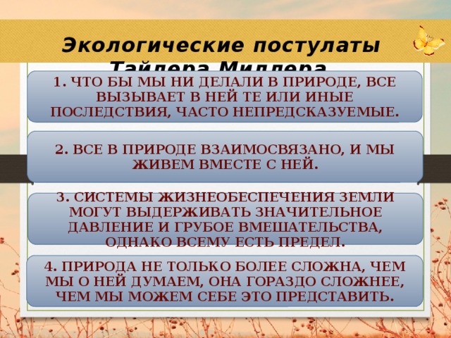 Экологические постулаты Тайлера Миллера 1. Что бы мы ни делали в природе, все вызывает в ней те или иные последствия, часто непредсказуемые. 2. Все в природе взаимосвязано, и мы живем вместе с ней. 3. Системы жизнеобеспечения Земли могут выдерживать значительное давление и грубое вмешательства, однако всему есть предел. 4. Природа не только более сложна, чем мы о ней думаем, она гораздо сложнее, чем мы можем себе это представить. 
