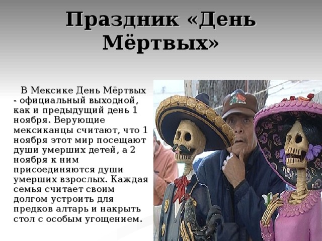 Праздник «День Мёртвых»  В Мексике День Мёртвых - официальный выходной, как и предыдущий день 1 ноября. Верующие мексиканцы считают, что 1 ноября этот мир посещают души умерших детей, а 2 ноября к ним присоединяются души умерших взрослых. Каждая семья считает своим долгом устроить для предков алтарь и накрыть стол с особым угощением. 