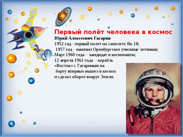  Первый полёт человека в космос Юрий Алексеевич Гагарин 1952 год - первый полет на самолете Як-18;  1957 год - окончил Оренбургское училище летчиков; Март 1960 года - кандидат в космонавты; 12 апреля 1961 года - корабль «Восток» с Гагариным на  борту впервые вышел в космос и сделал оборот вокруг Земли. 