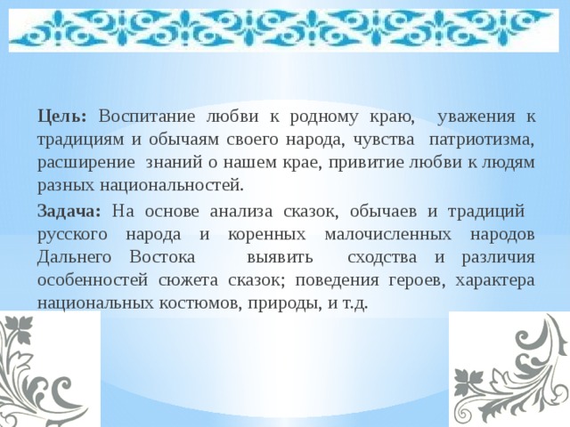 Цель: Воспитание любви к родному краю, уважения к традициям и обычаям своего народа, чувства патриотизма, расширение знаний о нашем крае, привитие любви к людям разных национальностей. Задача: На основе анализа сказок, обычаев и традиций русского народа и коренных малочисленных народов Дальнего Востока выявить сходства и различия особенностей сюжета сказок; поведения героев, характера национальных костюмов, природы, и т.д.   