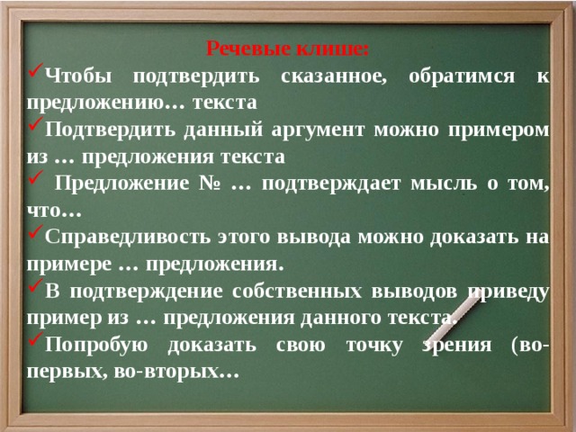 Речевые клише: Чтобы подтвердить сказанное, обратимся к предложению… текста Подтвердить данный аргумент можно примером из … предложения текста  Предложение № … подтверждает мысль о том, что… Справедливость этого вывода можно доказать на примере … предложения. В подтверждение собственных выводов приведу пример из … предложения данного текста. Попробую доказать свою точку зрения (во-первых, во-вторых…   