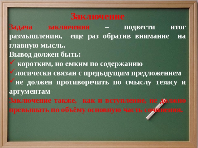 Заключение Задача заключения – подвести итог размышлению, еще раз обратив внимание на главную мысль. Вывод должен быть:  коротким, но емким по содержанию логически связан с предыдущим предложением не должен противоречить по смыслу тезису и аргументам Заключение также, как и вступление, не должно превышать по объёму основную часть сочинения.   