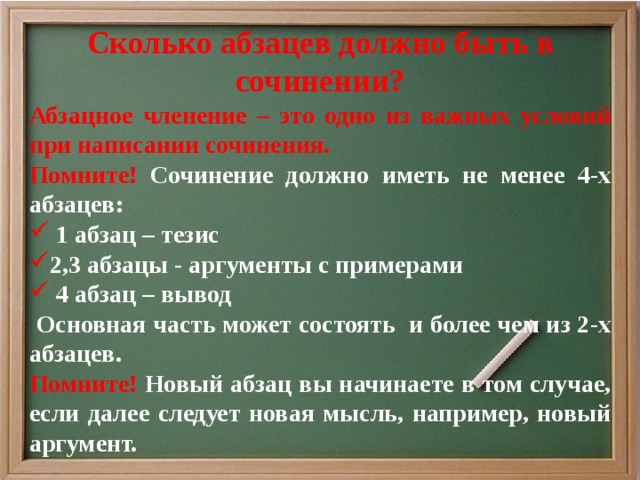 Сколько абзацев должно быть в сочинении? Абзацное членение – это одно из важных условий при написании сочинения. Помните! Сочинение должно иметь не менее 4-х абзацев:  1 абзац – тезис 2,3 абзацы - аргументы с примерами  4 абзац – вывод  Основная часть может состоять и более чем из 2-х абзацев. Помните! Новый абзац вы начинаете в том случае, если далее следует новая мысль, например, новый аргумент. 