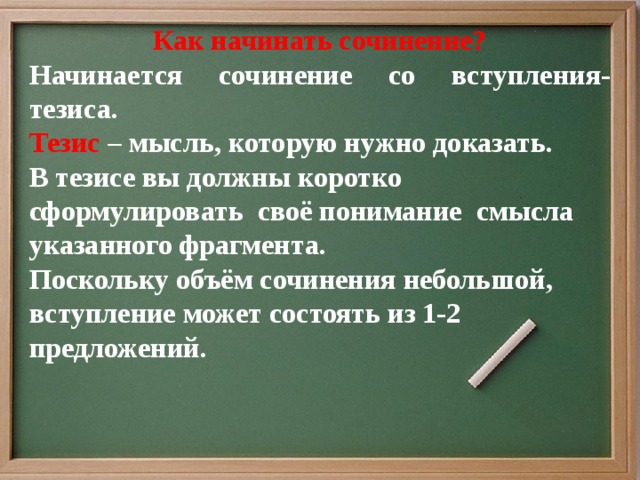 Как начинать сочинение? Начинается сочинение со вступления- тезиса. Тезис – мысль, которую нужно доказать. В тезисе вы должны коротко сформулировать своё понимание смысла указанного фрагмента. Поскольку объём сочинения небольшой, вступление может состоять из 1-2 предложений.       