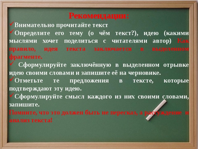 Рекомендации: Внимательно прочитайте текст Определите его тему (о чём текст?), идею (какими мыслями хочет поделиться с читателями автор) Как правило, идея текста заключается в выделенном фрагменте.  Сформулируйте заключённую в выделенном отрывке идею своими словами и запишите её на черновике. Отметьте те предложения в тексте, которые подтверждают эту идею. Сформулируйте смысл каждого из них своими словами, запишите. Помните, что это должен быть не пересказ, а рассуждение и анализ текста!  