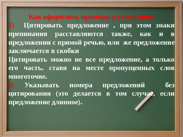 Как оформлять примеры в сочинении: 1) Цитировать предложение , при этом знаки препинания расставляются также, как и в предложении с прямой речью, или же предложение заключается в скобки Цитировать можно не все предложение, а только его часть, ставя на месте пропущенных слов многоточие. 2) Указывать номера предложений без цитирования (это делается в том случае, если предложение длинное).    