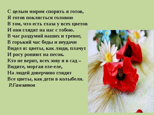  С целым миром спорить я готов, Я готов поклясться головою В том, что есть глаза у всех цветов И они глядят на нас с тобою. В час раздумий наших и тревог, В горький час беды и неудачи Видел я: цветы, как люди, плачут И росу роняют на песок. Кто не верит, всех зову я в сад – Видите, моргая еле-еле, На людей доверчиво глядят Все цветы, как дети в колыбели.   Р.Гамзатов 