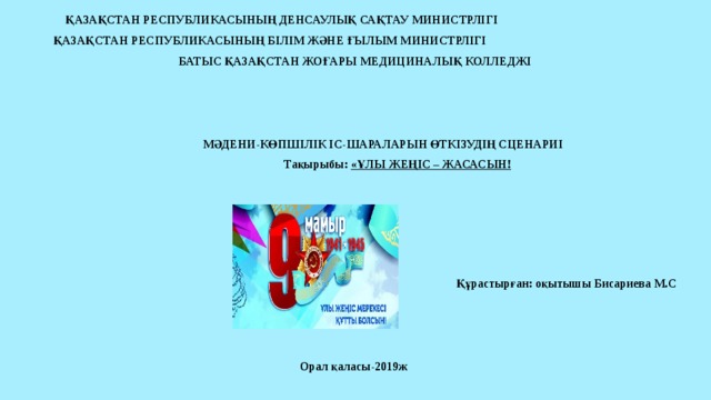 ҚАЗАҚСТАН РЕСПУБЛИКАСЫНЫҢ ДЕНСАУЛЫҚ САҚТАУ МИНИСТРЛІГІ ҚАЗАҚСТАН РЕСПУБЛИКАСЫНЫҢ БІЛІМ ЖӘНЕ ҒЫЛЫМ МИНИСТРЛІГІ  БАТЫС ҚАЗАҚСТАН ЖОҒАРЫ МЕДИЦИНАЛЫҚ КОЛЛЕДЖІ          МӘДЕНИ-КӨПШІЛІК ІС-ШАРАЛАРЫН ӨТКІЗУДІҢ СЦЕНАРИІ  Тақырыбы: «ҰЛЫ ЖЕҢІС – ЖАСАСЫН!           Құрастырған: оқытышы Бисариева М.С      Орал қаласы-2019ж   