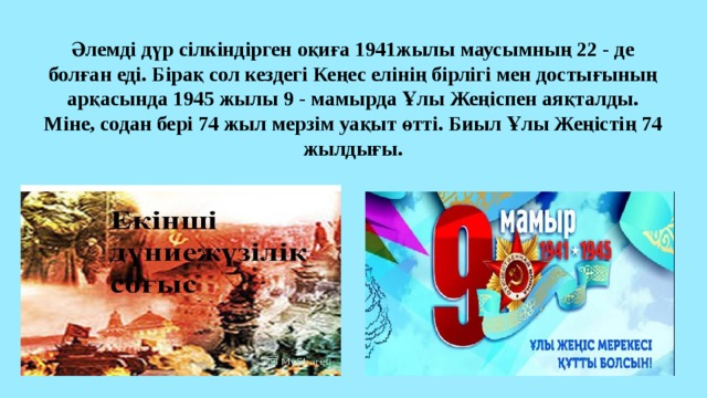 Әлемді дүр сілкіндірген оқиға 1941жылы маусымның 22 - де болған еді. Бірақ сол кездегі Кеңес елінің бірлігі мен достығының арқасында 1945 жылы 9 - мамырда Ұлы Жеңіспен аяқталды. Міне, содан бері 74 жыл мерзім уақыт өтті. Биыл Ұлы Жеңістің 74 жылдығы.   