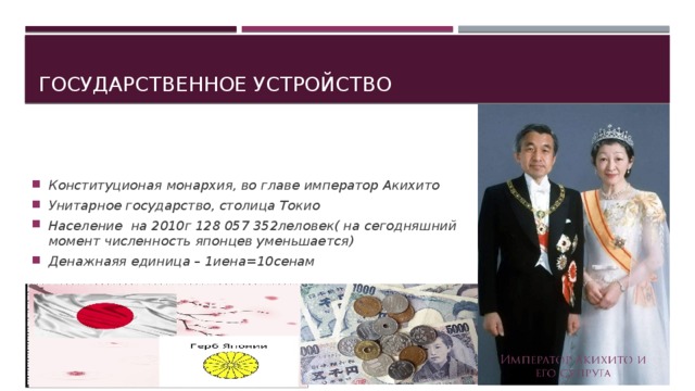 Государственное устройство Конституционая монархия, во главе император Акихито Унитарное государство, столица Токио Население на 2010г 128 057 352леловек( на сегодняшний момент численность японцев уменьшается) Денажнаяя единица – 1иена=10сенам  