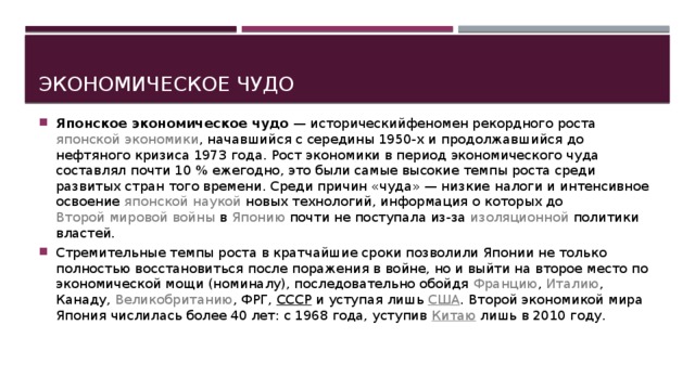Экономическое чудо Японское экономическое чудо  —  исторический феномен рекордного роста  японской экономики , начавшийся с середины 1950-х и продолжавшийся до  нефтяного кризиса 1973 года . Рост экономики в период экономического чуда составлял почти 10 % ежегодно, это были самые высокие темпы роста среди развитых стран того времени. Среди причин «чуда» — низкие  налоги  и интенсивное освоение  японской наукой  новых технологий, информация о которых до  Второй мировой войны  в  Японию  почти не поступала из-за  изоляционной  политики властей. Стремительные темпы роста в кратчайшие сроки позволили Японии не только полностью восстановиться после поражения в войне, но и выйти на второе место по экономической мощи (номиналу), последовательно обойдя  Францию ,  Италию ,  Канаду ,  Великобританию ,  ФРГ ,  СССР  и уступая лишь  США . Второй экономикой мира Япония числилась более 40 лет: с 1968 года, уступив  Китаю  лишь в 2010 году. 