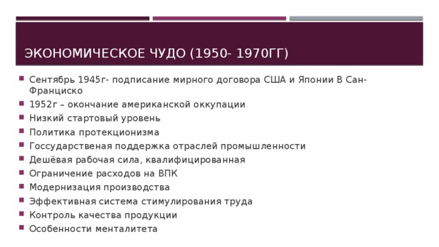 Экономическое чудо (1950- 1970гг) Сентябрь 1945г- подписание мирного договора США и Японии В Сан-Франциско 1952г – окончание американской оккупации Низкий стартовый уровень Политика протекционизма Госсударственая поддержка отраслей промышленности Дешёвая рабочая сила, квалифицированная Ограничение расходов на ВПК Модернизация производства Эффективная система стимулирования труда Контроль качества продукции Особенности менталитета 