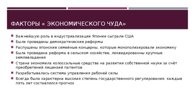 Важнейшую роль в индустриализации Японии сыграли США Были проведены демократические реформы Распущены японские семейные концерны, которые монополизировали экономику Была проведена реформа в сельском хозяйстве, ликвидированны крупные землевладения Страна экономила колоссальные средства на развитии собственной науки за счёт приобретений лицензий патентов Разрабатывалась система управления рабочей силы Всегда была характерна высокая степень государственного регулирования: каждые пять лет составлялся прогноз Факторы « экономического чуда» 