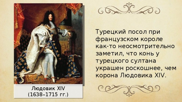 Турецкий посол при французском короле как-то неосмотрительно заметил, что конь у турецкого султана украшен роскошнее, чем корона Людовика XIV. Людовик XIV (1638–1715 гг.) 