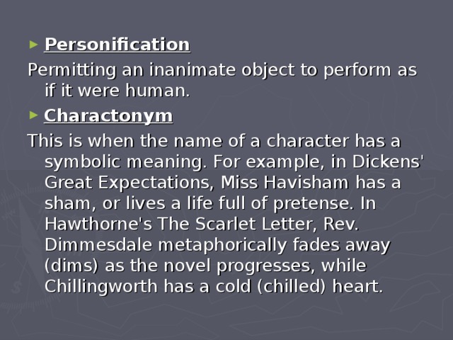 Personification Permitting an inanimate object to perform as if it were human. Charactonym This is when the name of a character has a symbolic meaning. For example, in Dickens' Great Expectations, Miss Havisham has a sham, or lives a life full of pretense. In Hawthorne's The Scarlet Letter, Rev. Dimmesdale metaphorically fades away (dims) as the novel progresses, while Chillingworth has a cold (chilled) heart. 