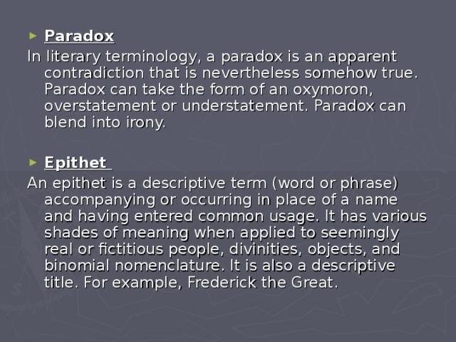 Paradox In literary terminology, a paradox is an apparent contradiction that is nevertheless somehow true. Paradox can take the form of an oxymoron, overstatement or understatement. Paradox can blend into irony. Epithet An epithet is a descriptive term (word or phrase) accompanying or occurring in place of a name and having entered common usage. It has various shades of meaning when applied to seemingly real or fictitious people, divinities, objects, and binomial nomenclature. It is also a descriptive title. For example, Frederick the Great. 
