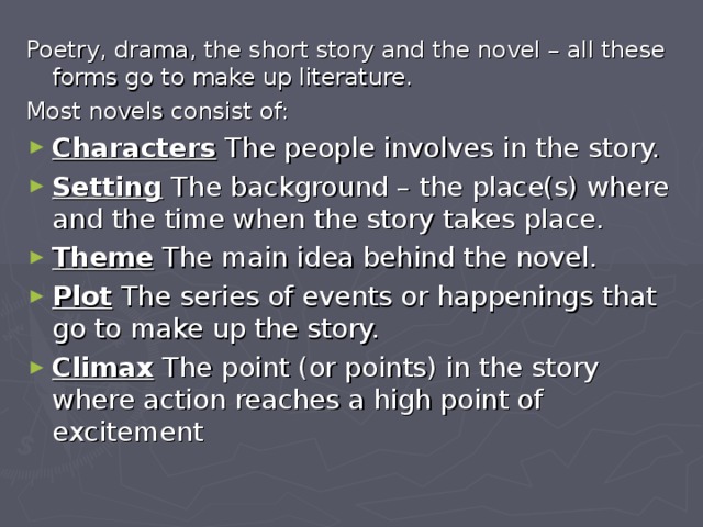 Poetry, drama, the short story and the novel – all these forms go to make up literature. Most novels consist of: Characters The people involves in the story. Setting The background – the place(s) where and the time when the story takes place. Theme The main idea behind the novel. Plot The series of events or happenings that go to make up the story. Climax The point (or points) in the story where action reaches a high point of excitement 