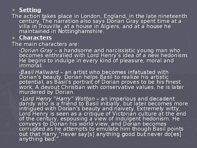 Setting The action takes place in London, England, in the late nineteenth century. The narration also says Dorian Gray spent time at a villa in Trouville, at a house in Algiers, and at a house he maintained in Nottinghamshire. Characters The main characters are:  - Dorian Gray – a handsome and narcissistic young man who becomes enthralled with Lord Henry's idea of a new hedonism. He begins to indulge in every kind of pleasure, moral and immoral.  - Basil Hallward – an artist who becomes infatuated with Dorian's beauty. Dorian helps Basil to realize his artistic potential, as Basil's portrait of Dorian proves to be his finest work. A devout Christian with conservative values, he is later murdered by Dorian.  - Lord Henry 
