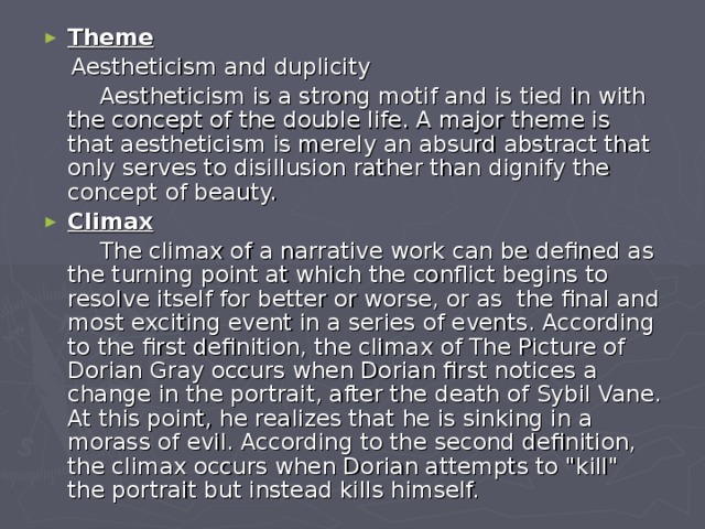 Theme  Aestheticism and duplicity  Aestheticism is a strong motif and is tied in with the concept of the double life. A major theme is that aestheticism is merely an absurd abstract that only serves to disillusion rather than dignify the concept of beauty. Climax  The climax of a narrative work can be defined as the turning point at which the conflict begins to resolve itself for better or worse, or as the final and most exciting event in a series of events. According to the first definition, the climax of The Picture of Dorian Gray occurs when Dorian first notices a change in the portrait, after the death of Sybil Vane. At this point, he realizes that he is sinking in a morass of evil. According to the second definition, the climax occurs when Dorian attempts to 