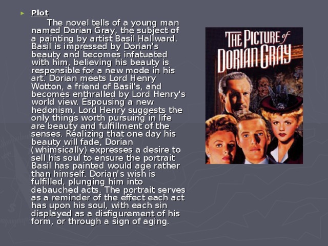 Plot  The novel tells of a young man named Dorian Gray, the subject of a painting by artist Basil Hallward. Basil is impressed by Dorian's beauty and becomes infatuated with him, believing his beauty is responsible for a new mode in his art. Dorian meets Lord Henry Wotton, a friend of Basil's, and becomes enthralled by Lord Henry's world view. Espousing a new hedonism, Lord Henry suggests the only things worth pursuing in life are beauty and fulfillment of the senses. Realizing that one day his beauty will fade, Dorian (whimsically) expresses a desire to sell his soul to ensure the portrait Basil has painted would age rather than himself. Dorian's wish is fulfilled, plunging him into debauched acts. The portrait serves as a reminder of the effect each act has upon his soul, with each sin displayed as a disfigurement of his form, or through a sign of aging. 