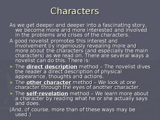 Characters As we get deeper and deeper into a fascinating story, we become more and more interested and involved in the problems and crises of the characters. A good novelist promotes this interest and involvement by ingeniously revealing more and more about the characters (and especially the main characters) as we read on. There are several ways a novelist can do this. There is: The direct description method – The novelist dives the reader a direct description of physical appearance, thoughts and actions. The other character method – We look at one character through the eyes of another character. The self-revelation method – We learn more about a character by reading what he or she actually says and does. (And, of course, more than of these ways may be used.) 