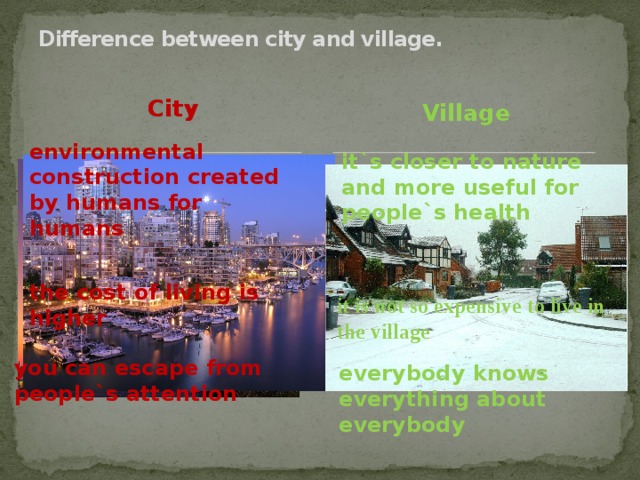 Difference between city and village. City Village environmental construction created by humans for humans it`s closer to nature and more useful for people`s health the cost of living is higher it is not so expensive to live in the village you can escape from people`s attention everybody knows everything about everybody  
