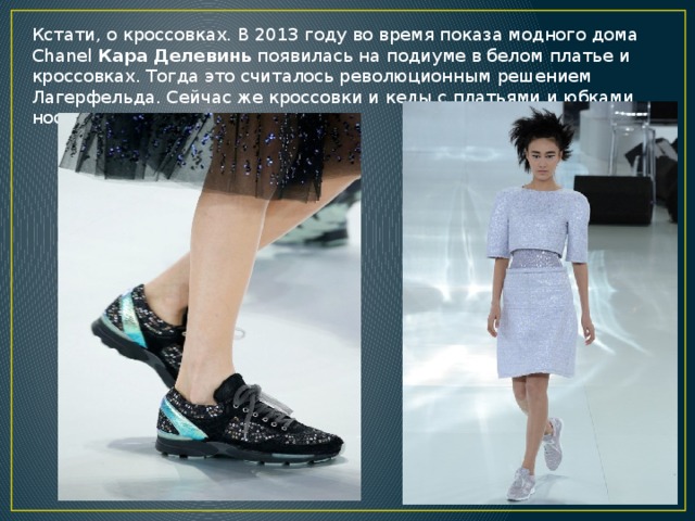 Кстати, о кроссовках. В 2013 году во время показа модного дома Chanel  Кара Делевинь  появилась на подиуме в белом платье и кроссовках. Тогда это считалось революционным решением Лагерфельда. Сейчас же кроссовки и кеды с платьями и юбками носят многие девушки. 