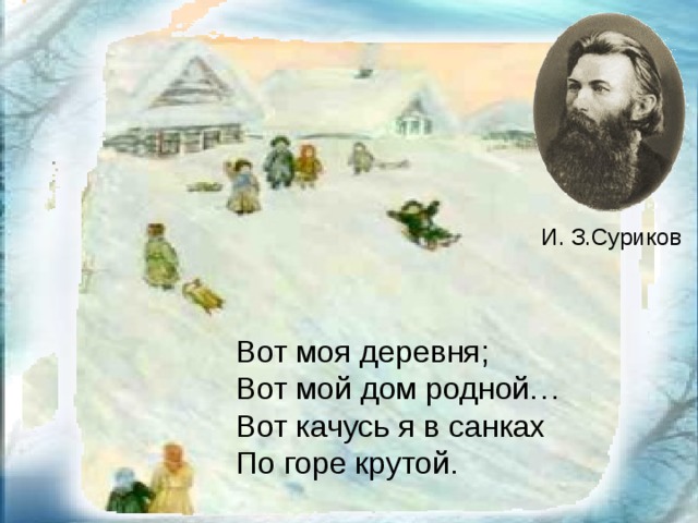 И. З.Суриков Вот моя деревня; Вот мой дом родной… Вот качусь я в санках По горе крутой.    