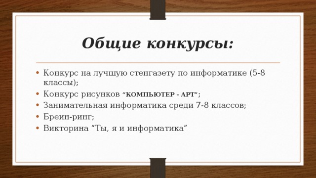 Общие конкурсы: Конкурс на лучшую стенгазету по информатике (5-8 классы); Конкурс рисунков “КОМПЬЮТЕР - АРТ” ; Занимательная информатика среди 7-8 классов; Бреин-ринг; Викторина “Ты, я и информатика” 