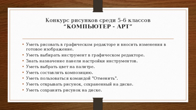 Конкурс рисунков среди 5-6 классов  “КОМПЬЮТЕР - АРТ”   Уметь рисовать в графическом редакторе и вносить изменения в готовое изображение. Уметь выбирать инструмент в графическом редакторе. Знать назначение панели настройки инструментов. Уметь выбрать цвет на палитре. Уметь составлять композицию. Уметь пользоваться командой 