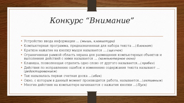 Конкурс “Внимание”   Устройство ввода информации … (мышь, клавиатура) Компьютерная программа, предназначенная для набора текста …( блокнот ) Краткое нажатие на кнопку мыши называется ….( щелчок ) Ограниченная рамкой область экрана для размещения компьютерных объектов и выполнения действий с ними называется … (компьютерное окно) Клавиша, позволяющая отделить одно слово от другого называется...( пробел ) Действия по исправлению ошибок и изменению содержания текста называют … ( редактированием ) Так называлась первая счетная доска …( абак ) Окно, с которым в данный момент производится работа, называется…( активным ) Многие действия на компьютере начинаются с нажатия кнопки …( Пуск ) 