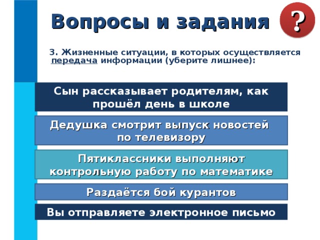 Вопросы и задания ?  3. Жизненные ситуации, в которых осуществляется передача информации (уберите лишнее):  Сын рассказывает родителям, как прошёл день в школе Дедушка смотрит выпуск новостей  по телевизору Пятиклассники выполняют контрольную работу по математике Раздаётся бой курантов Вы отправляете электронное письмо 