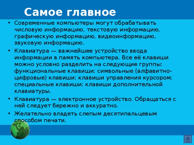 Самое главное Современные компьютеры могут обрабатывать числовую информацию, текстовую информацию, графическую информацию, видеоинформацию, звуковую информацию. Клавиатура — важнейшее устройство ввода информации в память компьютера. Все её клавиши можно условно разделить на следующие группы: функциональные клавиши; символьные (алфавитно-цифровые) клавиши; клавиши управления курсором; специальные клавиши; клавиши дополнительной клавиатуры. Клавиатура — электронное устройство. Обращаться с ней следует бережно и аккуратно. Желательно владеть слепым десятипальцевым способом печати. 