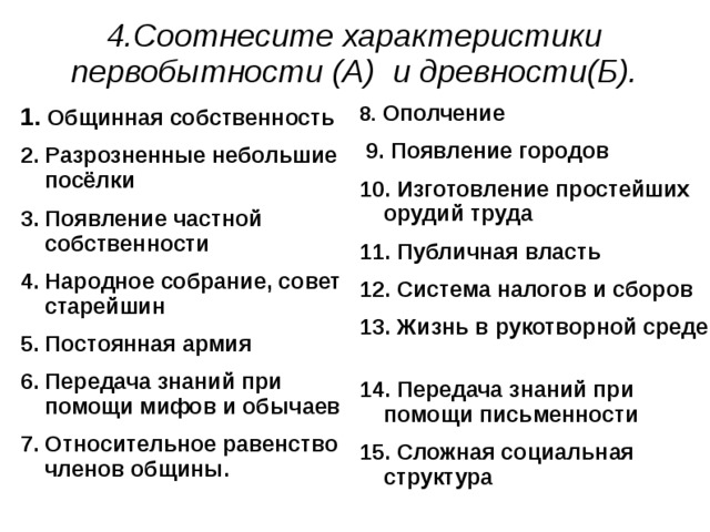 4.Соотнесите характеристики первобытности (А) и древности(Б). 8. Ополчение  9. Появление городов 10. Изготовление простейших орудий труда 11. Публичная власть 12. Система налогов и сборов 13. Жизнь в рукотворной среде 14. Передача знаний при помощи письменности 15. Сложная социальная структура  1. Общинная собственность 2. Разрозненные небольшие посёлки 3. Появление частной собственности 4. Народное собрание, совет старейшин 5. Постоянная армия 6. Передача знаний при помощи мифов и обычаев 7. Относительное равенство членов общины.   