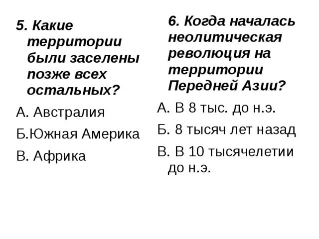  6. Когда началась неолитическая революция на территории Передней Азии?  А. В 8 тыс. до н.э. Б. 8 тысяч лет назад В. В 10 тысячелетии до н.э. 5. Какие территории были заселены позже всех остальных? А. Австралия Б.Южная Америка В. Африка 