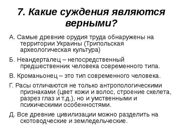 7. Какие суждения являются верными? А. Самые древние орудия труда обнаружены на территории Украины (Трипольская археологическая культура) Б. Неандерталец – непосредственный предшественник человека современного типа. В. Кроманьонец – это тип современного человека. Г. Расы отличаются не только антропологическими признаками (цвет кожи и волос, строение скелета, разрез глаз и т.д.), но и умственными и психическими особенностями. Д. Все древние цивилизации можно разделить на скотоводческие и земледельческие. 