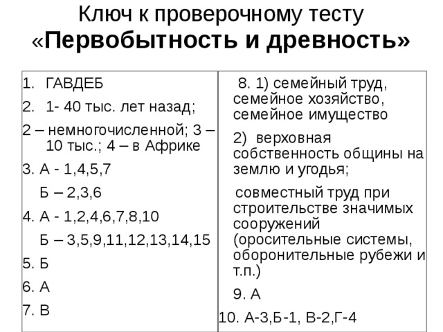 Ключ к проверочному тесту  « Первобытность и древность»   ГАВДЕБ 1- 40 тыс. лет назад;   8. 1) семейный труд, семейное хозяйство, семейное имущество  2) верховная собственность общины на землю и угодья;  совместный труд при строительстве значимых сооружений (оросительные системы, оборонительные рубежи и т.п.)  9. А 10. А-3,Б-1, В-2,Г-4 2 – немногочисленной; 3 – 10 тыс.; 4 – в Африке 3. А - 1,4,5,7  Б – 2,3,6 4. А - 1,2,4,6,7,8,10  Б – 3,5,9,11,12,13,14,15 5. Б 6. А 7. В 