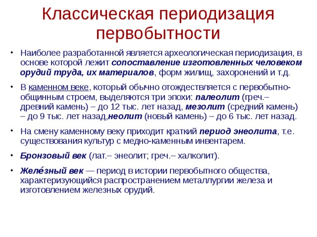 Классическая периодизация первобытности Наиболее разработанной является археологическая периодизация, в основе которой лежит сопоставление изготовленных человеком орудий труда, их материалов , форм жилищ, захоронений и т.д. В  каменном веке , который обычно отождествляется с первобытно-общинным строем, выделяются три эпохи: палеолит (греч.– древний камень) – до 12 тыс. лет назад, мезолит (средний камень) – до 9 тыс. лет назад, неолит (новый камень) – до 6 тыс. лет назад. На смену каменному веку приходит краткий  период энеолита , т.е. существования культур с медно-каменным инвентарем. Бронзовый век  (лат.– энеолит; греч.– халколит). Желе́зный век  — период в истории первобытного общества, характеризующийся распространением металлургии железа и изготовлением железных орудий.  