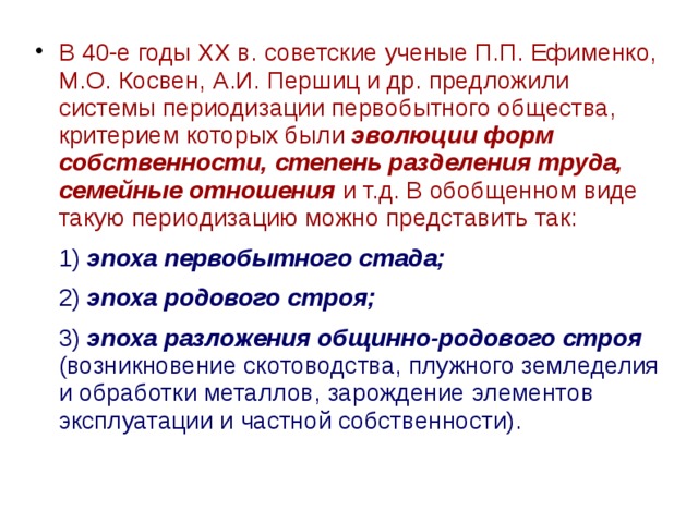 В 40-е годы XX в. советские ученые П.П. Ефименко, М.О. Косвен, А.И. Першиц и др. предложили системы периодизации первобытного общества, критерием которых были эволюции форм собственности, степень разделения труда, семейные отношения и т.д. В обобщенном виде такую периодизацию можно представить так:  1) эпоха первобытного стада;  2) эпоха родового строя;  3) эпоха разложения общинно-родового строя (возникновение скотоводства, плужного земледелия и обработки металлов, зарождение элементов эксплуатации и частной собственности). 