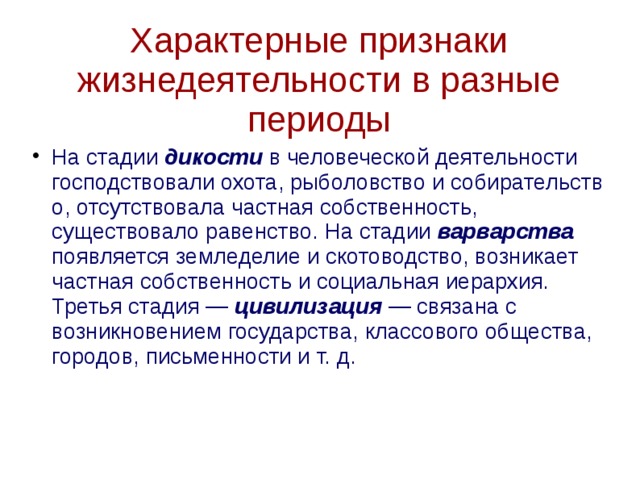 Характерные признаки жизнедеятельности в разные периоды На стадии дикости в человеческой деятельности господствовали охота, рыболовство и собирательство, отсутствовала частная собственность, существовало равенство. На стадии варварства появляется земледелие и скотоводство, возникает частная собственность и социальная иерархия. Третья стадия —  цивилизация  — связана с возникновением государства, классового общества, городов, письменности и т. д. 