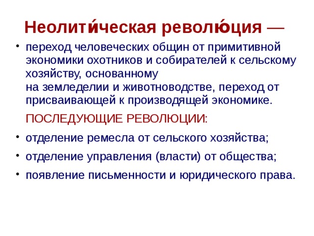 Неолити́ческая револю́ция —  переход человеческих общин от примитивной экономики охотников и собирателей к сельскому хозяйству, основанному на земледелии и животноводстве, переход от присваивающей к производящей экономике.  ПОСЛЕДУЮЩИЕ РЕВОЛЮЦИИ:  отделение ремесла от сельского хозяйства; отделение управления (власти) от общества; появление письменности и юридического права.   