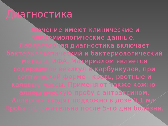 Диагностика Значение имеют клинические и эпидемиологические данные. Лабораторная диагностика включает бактериоскопический и бактериологический методы, ИФА. Материалом является содержимое везикул и карбункулов, при септической форме - кровь, рвотные и каловые массы. Применяют также кожно-аллергическую пробу с антраксином. Аллерген вводят подкожно в дозе 0,1 мл. Проба положительна после 5-го дня болезни.  