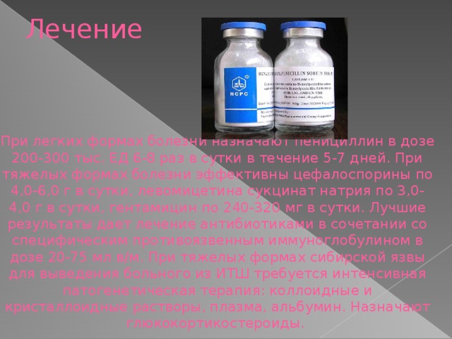 Лечение При легких формах болезни назначают пенициллин в дозе 200-300 тыс. ЕД 6-8 раз в сутки в течение 5-7 дней. При тяжелых формах болезни эффективны цефалоспорины по 4,0-6,0 г в сутки, левомицетина сукцинат натрия по 3,0-4,0 г в сутки, гентамицин по 240-320 мг в сутки. Лучшие результаты дает лечение антибиотиками в сочетании со специфическим противоязвенным иммуноглобулином в дозе 20-75 мл в/м. При тяжелых формах сибирской язвы для выведения больного из ИТШ требуется интенсивная патогенетическая терапия: коллоидные и кристаллоидные растворы, плазма, альбумин. Назначают глюкокортикостероиды.  