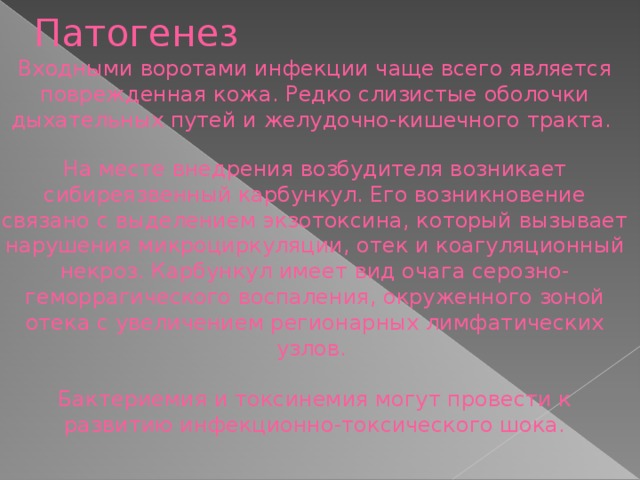 Патогенез Входными воротами инфекции чаще всего является поврежденная кожа. Редко слизистые оболочки дыхательных путей и желудочно-кишечного тракта. На месте внедрения возбудителя возникает сибиреязвенный карбункул. Его возникновение связано с выделением экзотоксина, который вызывает нарушения микроциркуляции, отек и коагуляционный некроз. Карбункул имеет вид очага серозно-геморрагического воспаления, окруженного зоной отека с увеличением регионарных лимфатических узлов. Бактериемия и токсинемия могут провести к развитию инфекционно-токсического шока.  