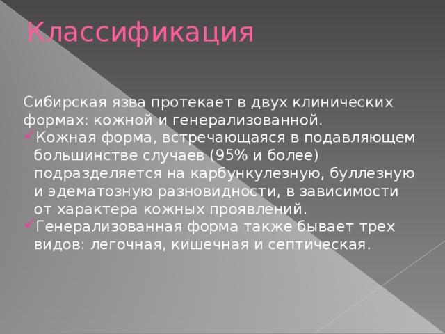 Классификация   Сибирская язва протекает в двух клинических формах: кожной и генерализованной. Кожная форма, встречающаяся в подавляющем большинстве случаев (95% и более) подразделяется на карбункулезную, буллезную и эдематозную разновидности, в зависимости от характера кожных проявлений. Генерализованная форма также бывает трех видов: легочная, кишечная и септическая.   