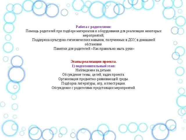 Работа с родителями: Помощь родителей при подборе материалов и оборудования для реализации некоторых мероприятий; Поддержка культурно-гигиенических навыков, полученных в ДОУ, в домашней обстановке.  Памятки для родителей «Как правильно мыть руки»  Этапы реализации проекта. 1) подготовительный этап: Наблюдение за детьми. Обсуждение темы, целей, задач проекта. Организация предметно-развивающей среды. Подборка литературы, игр, иллюстрации. Обсуждение с родителями предстоящих мероприятий. 