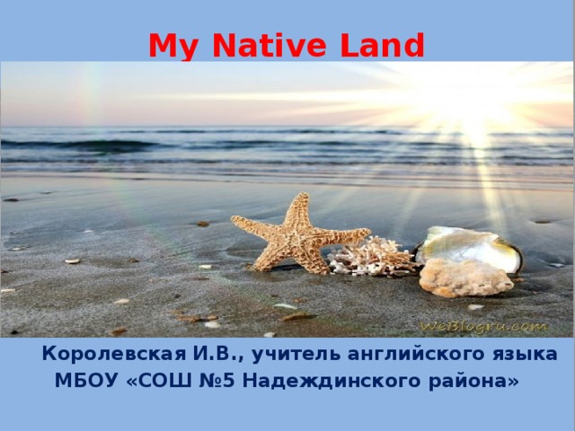 My Native Land  Королевская И.В., учитель английского языка MБОУ «СОШ №5 Надеждинского района»  